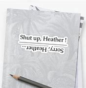 Image result for Shut Up Heather Sorry Heather
