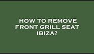 How to remove front grill seat ibiza?