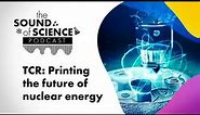 The Sound of Science - TCR: Printing the future of nuclear