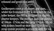 The Pro foam range, designed by Tommy Alexander (Scotland and UHC) and Amy Tennant (ENG and GB) feature super high rebound and protection units. Goalkeepers come is all shapes and sizes, whilst the Evolution ELITE is designed for the taller keeper, the PRO is designed for slightly shorter keepers. The medium pads suit players of 160cm - 175cm and the Large 175cm - 185cm with kickers based on shoe sizes. The three strap system provides a secure fit with the top strap sitting comfortably behind th