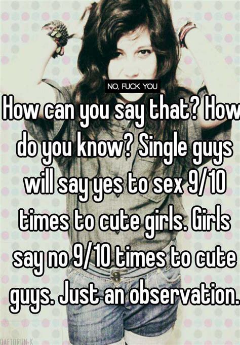 how can you say that how do you know single guys will say yes to sex 9 10 times to cute girls