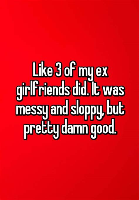 like 3 of my ex girlfriends did it was messy and sloppy but pretty
