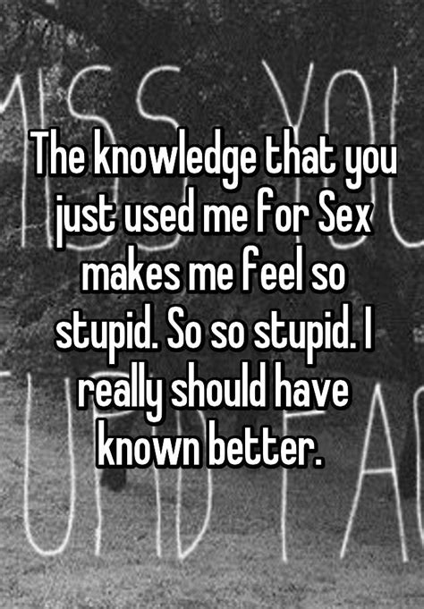 the knowledge that you just used me for sex makes me feel so stupid so