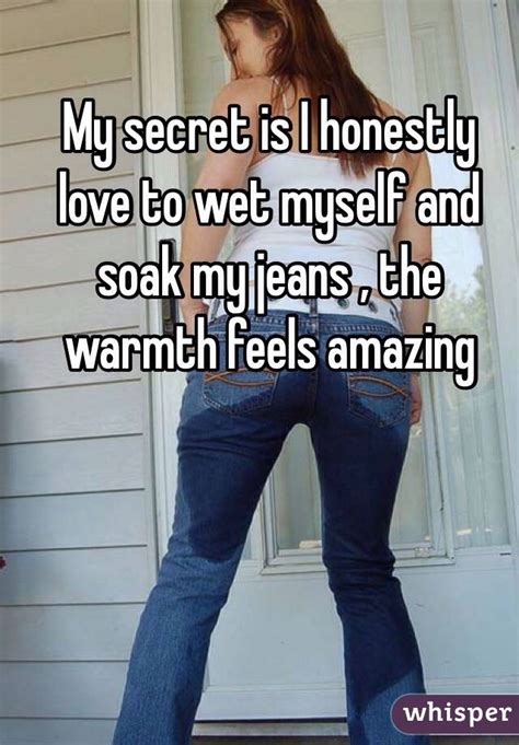 my secret is i honestly love to wet myself and soak my jeans the warmth feels amazing