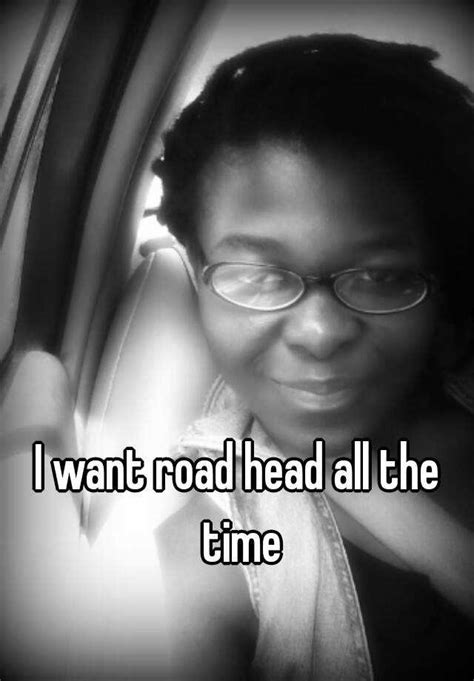 I Want Road Head All The Time
