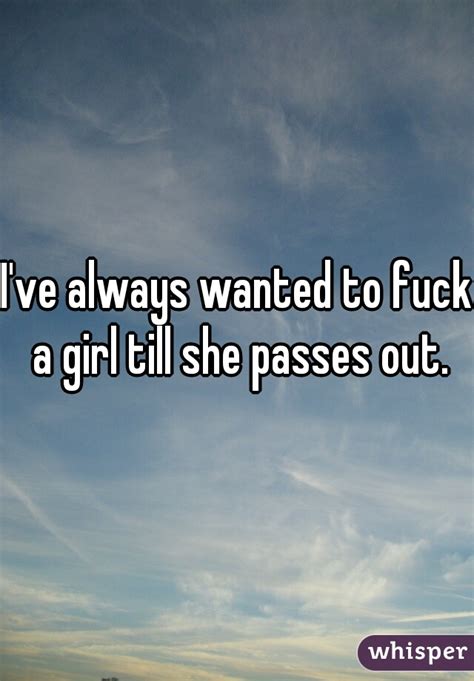 Ive Always Wanted To Fuck A Girl Till She Passes Out