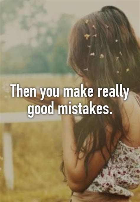then you make really good mistakes
