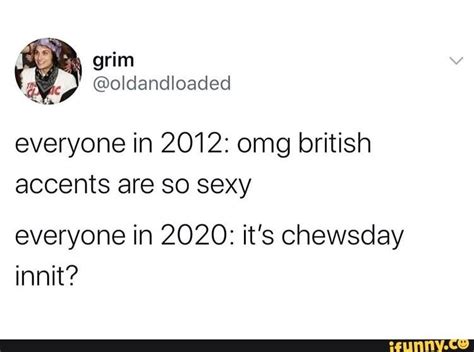 everyone in 2012 omg british accents are so sexy everyone in 2020 it