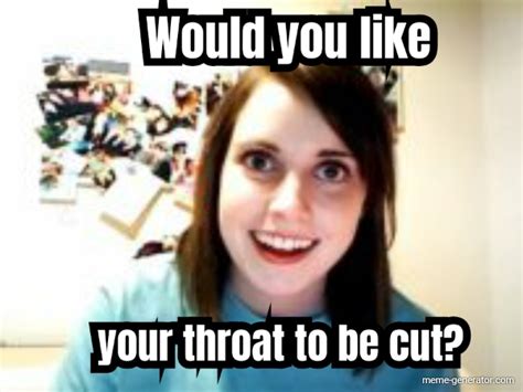 would you like your throat to be cut meme generator