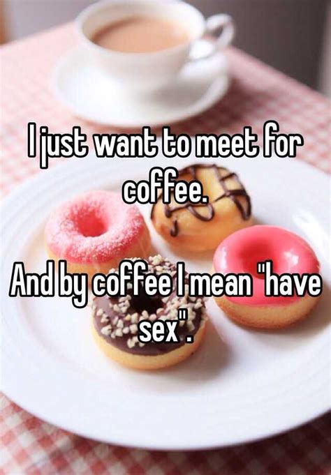 I Just Want To Meet For Coffee And By Coffee I Mean Have