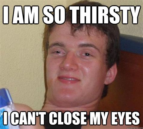 I Am So Thirsty I Can T Close My Eyes 10 Guy Quickmeme