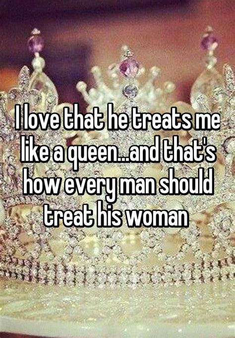 i love that he treats me like a queen and that s how every man should