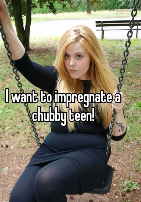 i want to impregnate a chubby teen