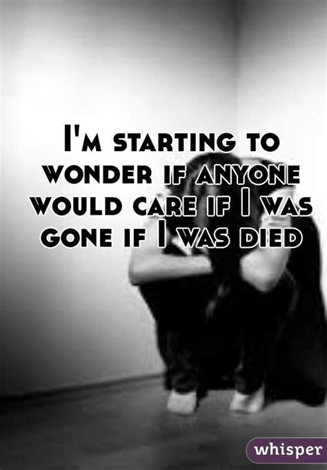 I M Starting To Wonder If Anyone Would Care If I Was Gone If I Was Died