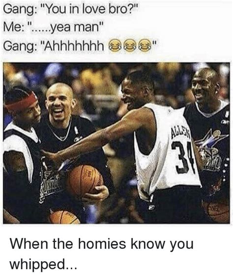 gang you in love bro me yea man gang ahhhhhhh when the homies know you whipped homie meme on