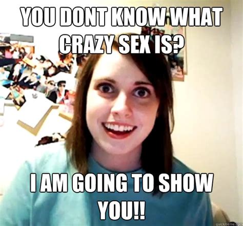 you dont know what crazy sex is i am going to show you overly attached girlfriend quickmeme