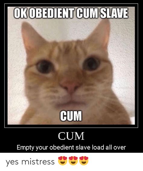 ok obedient cum slave cum cum empty your obedient slave load all over