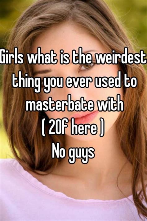girls what is the weirdest thing you ever used to masterbate with 20f