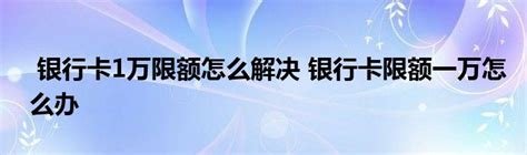 银行卡1万限额怎么解决 银行卡限额一万怎么办 _产业观察网