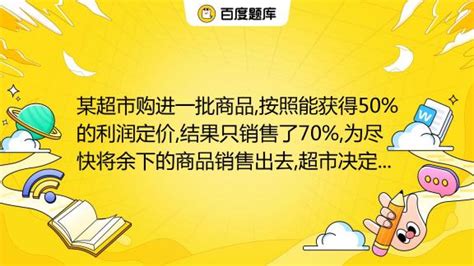 某超市购进一批商品,按照能获得50%的利润定价,结果只销售了70%,为尽快将余下的商品销售出去,超市决定打折出售,这样所获得的全部利润是原来能 ...