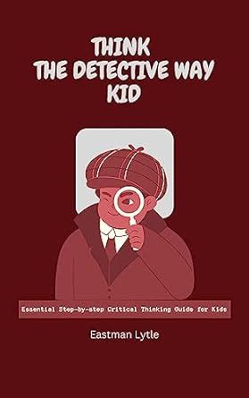 Think the Detective Way Kid: Essential Step-by-step Critical Thinking ...