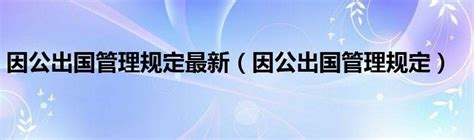 因公出国管理规定最新（因公出国管理规定）_华夏文化传播网