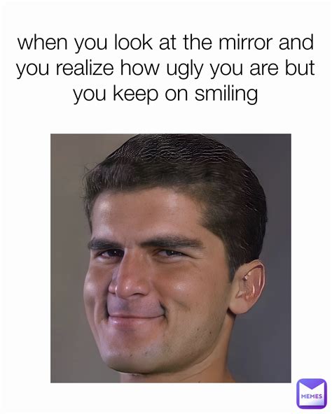 when you look at the mirror and you realize how ugly you are but you ...