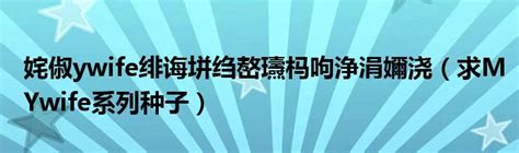 姹俶ywife绯诲垪绉嶅瓙杩呴浄涓嬭浇（求MYwife系列种子）_科学教育网