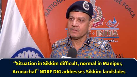 “Situation in Sikkim difficult, normal in Manipur, Arunachal” NDRF DIG ...