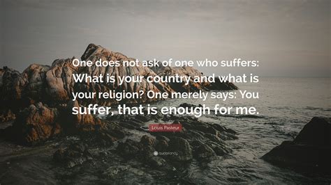 Louis Pasteur Quote: “One does not ask of one who suffers: What is your country and what is your ...