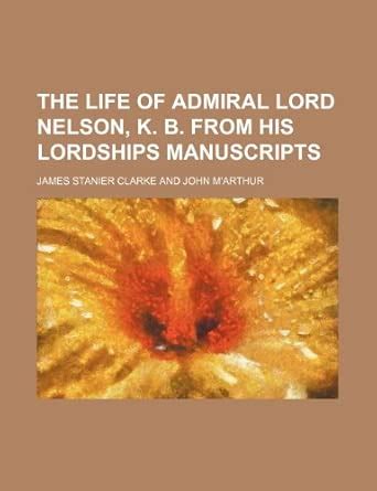 The Life of Admiral Lord Nelson, K. B. from His Lordships Manuscripts ...