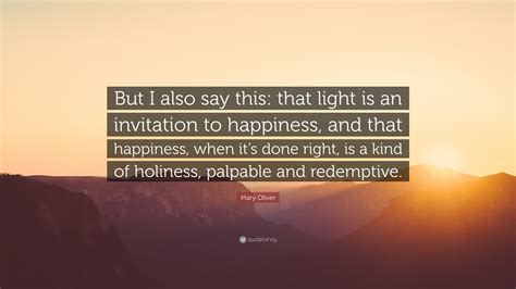 Mary Oliver Quote: “But I also say this: that light is an invitation to ...