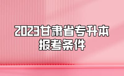 2023甘肃省专升本报考条件 - 甘肃专升本