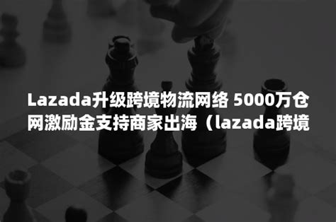Lazada升级跨境物流网络 5000万仓网激励金支持商家出海（lazada跨境最新入驻条件）-班牛