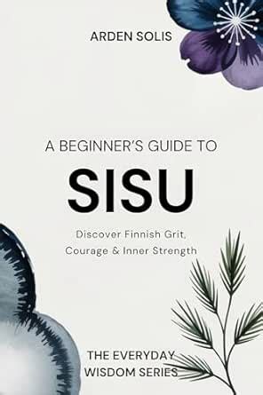 A Beginner’s Guide to Sisu: Build Finnish Grit, Courage & Persistence ...