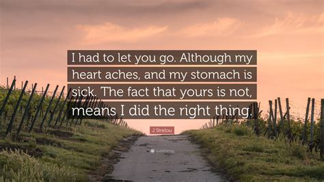 J Strelou Quote: “I had to let you go. Although my heart aches, and my stomach is sick. The fact ...