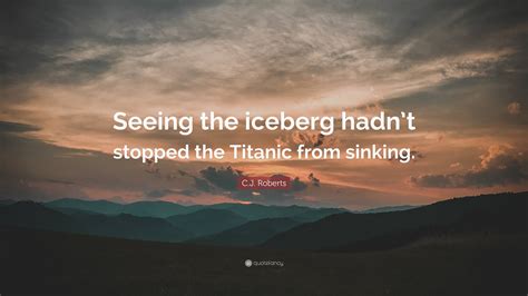 C.J. Roberts Quote: “Seeing the iceberg hadn’t stopped the Titanic from ...