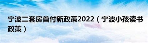 宁波二套房首付新政策2022（宁波小孩读书政策）_宁德生活圈