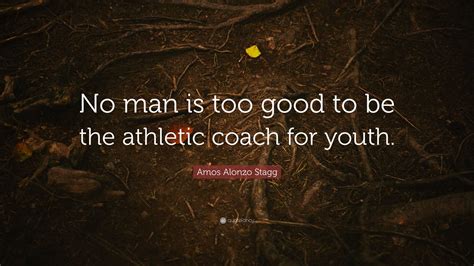 Amos Alonzo Stagg Quote: “No man is too good to be the athletic coach ...