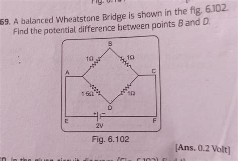 69. A balanced Wheatstone Bridge is shown in the fig. 6.102. Find the ...