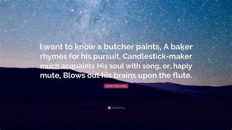 Robert Browning Quote: “I want to know a butcher paints, A baker rhymes ...