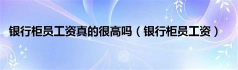 银行柜员工资真的很高吗（银行柜员工资）_环球知识网