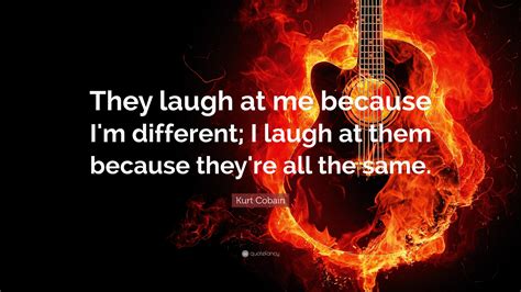 Kurt Cobain Quote: “They laugh at me because I'm different; I laugh at them because they're all ...
