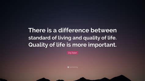 Zig Ziglar Quote: “There is a difference between standard of living and quality of life. Quality ...