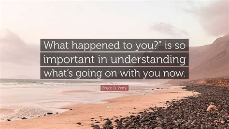 Bruce D. Perry Quote: “What happened to you?” is so important in understanding what’s going on ...