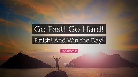 Eric Thomas Quote: “Go Fast! Go Hard! Finish! And Win the Day!” (7 ...