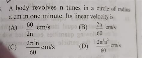 A body revolves n times in a circle of radius π cm in one minute. Its ...