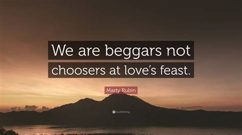 Marty Rubin Quote: “We are beggars not choosers at love’s feast.”