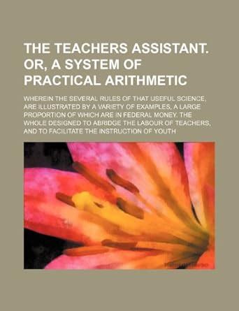 The Teachers Assistant. Or, a System of Practical Arithmetic; Wherein ...