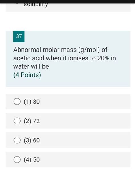 37 Abnormal molar mass (g/mol) of acetic acid when it ionises to 20% in w..